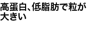 高蛋白、低脂肪で粒が大きい